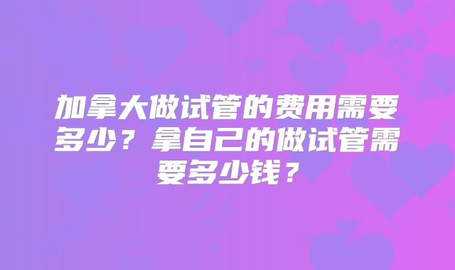 加拿大做试管的费用需要多少?拿自己的做试管需要多少钱?