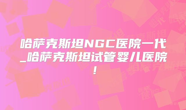 哈萨克斯坦NGC医院一代_哈萨克斯坦试管婴儿医院！