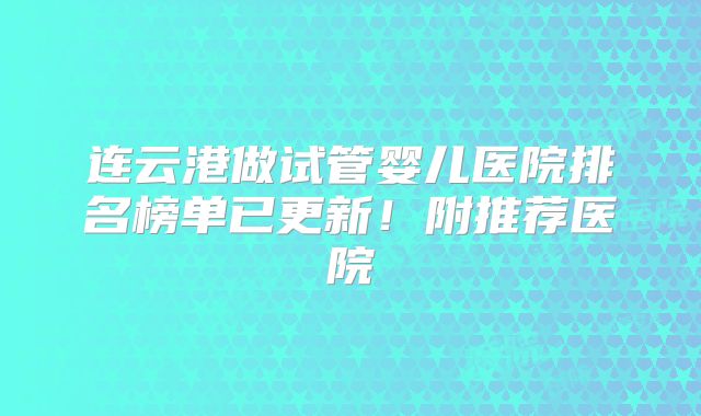 连云港做试管婴儿医院排名榜单已更新！附推荐医院