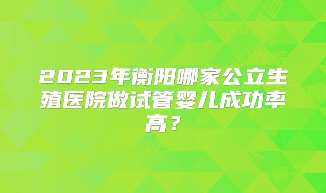 2023年衡阳哪家公立生殖医院做试管婴儿成功率高？