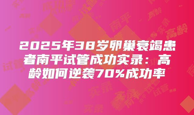 2025年38岁卵巢衰竭患者南平试管成功实录：高龄如何逆袭70%成功率