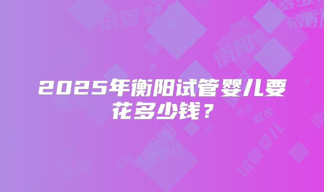 2025年衡阳试管婴儿要花多少钱？