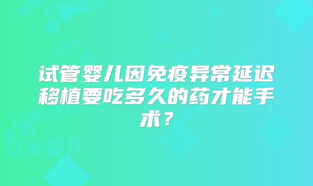 试管婴儿因免疫异常延迟移植要吃多久的药才能手术?