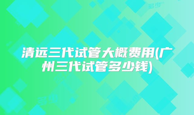 清远三代试管大概费用(广州三代试管多少钱)