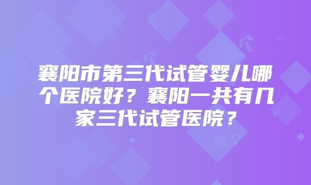 襄阳市第三代试管婴儿哪个医院好？襄阳一共有几家三代试管医院？