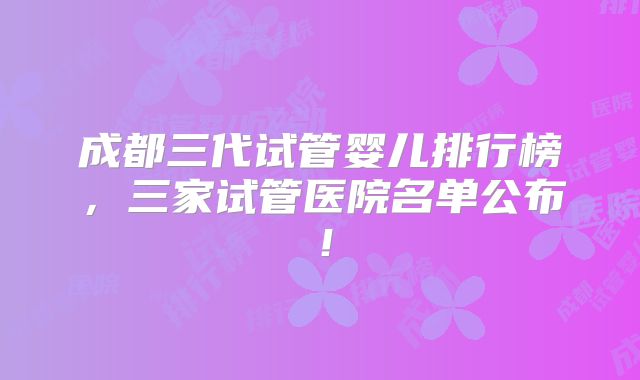 成都三代试管婴儿排行榜,三家试管医院名单公布!