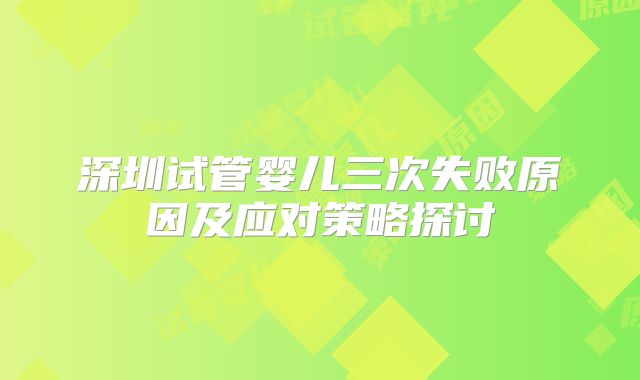 深圳试管婴儿三次失败原因及应对策略探讨