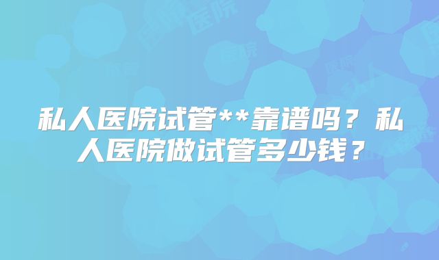 私人医院试管**靠谱吗?私人医院做试管多少钱?
