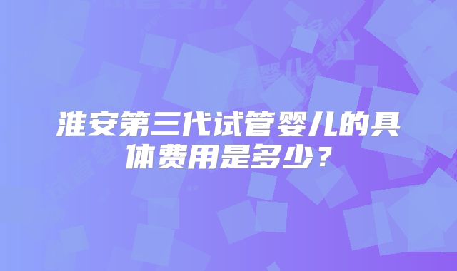淮安第三代试管婴儿的具体费用是多少？