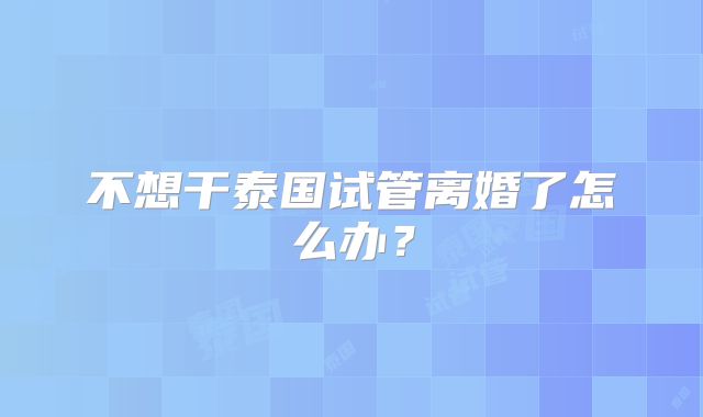 不想干泰国试管离婚了怎么办？