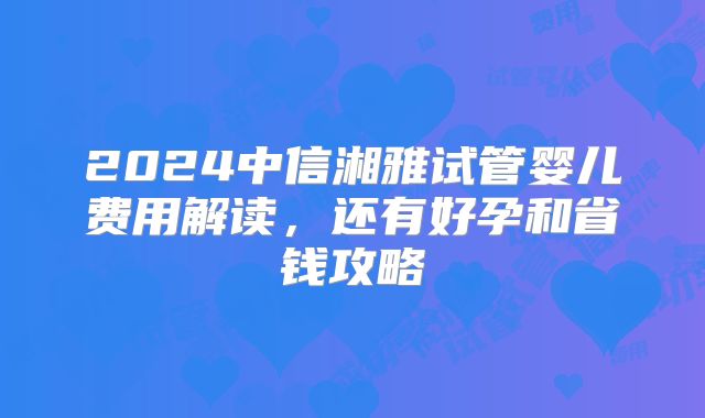 2024中信湘雅试管婴儿费用解读，还有好孕和省钱攻略
