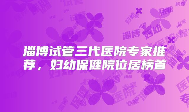 淄博试管三代医院专家推荐，妇幼保健院位居榜首