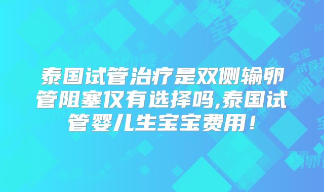 泰国试管治疗是双侧输卵管阻塞仅有选择吗,泰国试管婴儿生宝宝费用！