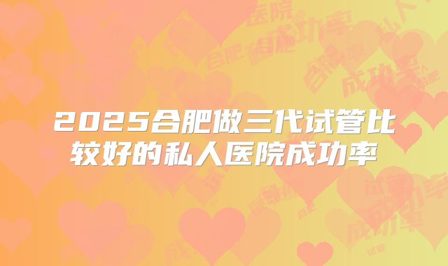 2025合肥做三代试管比较好的私人医院成功率