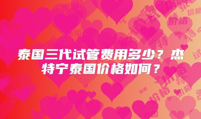 泰国三代试管费用多少?杰特宁泰国价格如何?