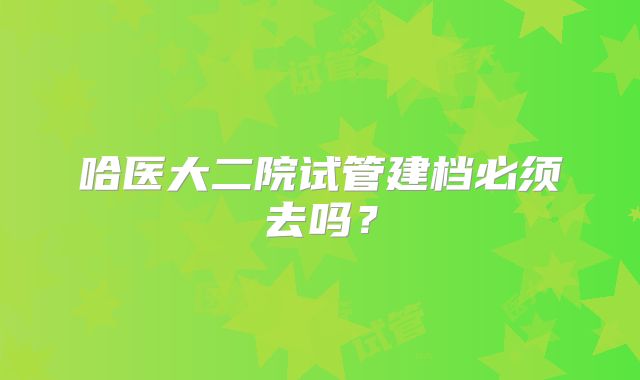 哈医大二院试管建档必须去吗？