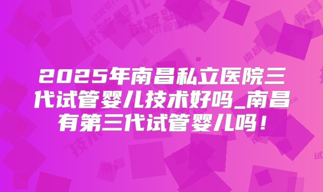 2025年南昌私立医院三代试管婴儿技术好吗_南昌有第三代试管婴儿吗!