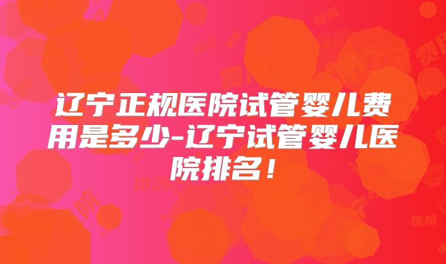 辽宁正规医院试管婴儿费用是多少-辽宁试管婴儿医院排名!