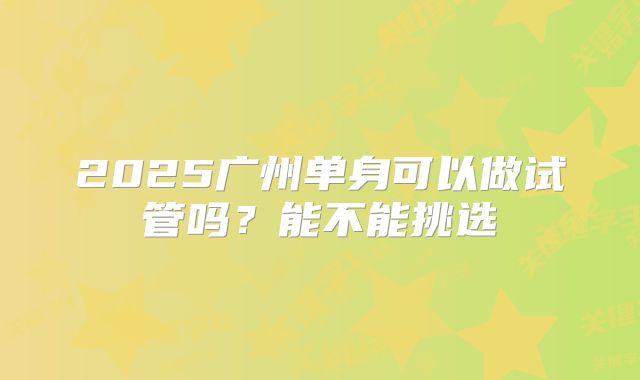 2025广州单身可以做试管吗？能不能挑选