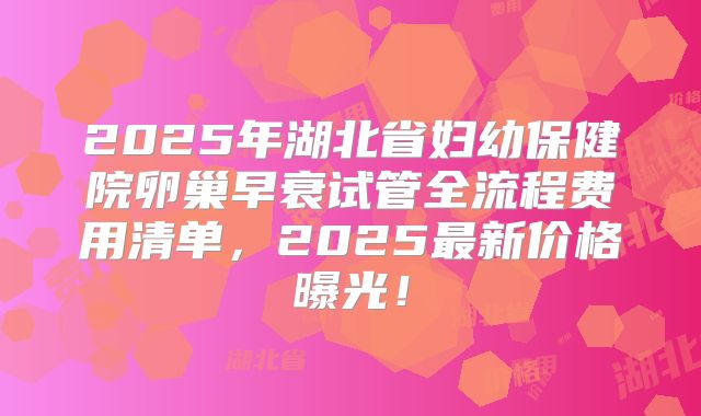 2025年湖北省妇幼保健院卵巢早衰试管全流程费用清单，2025最新价格曝光！