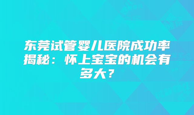 东莞试管婴儿医院成功率揭秘：怀上宝宝的机会有多大？