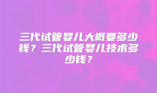 三代试管婴儿大概要多少钱？三代试管婴儿技术多少钱？