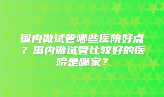 国内做试管哪些医院好点?国内做试管比较好的医院是哪家?