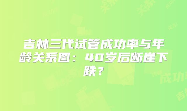 吉林三代试管成功率与年龄关系图：40岁后断崖下跌？