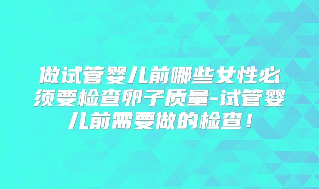 做试管婴儿前哪些女性必须要检查卵子质量-试管婴儿前需要做的检查!
