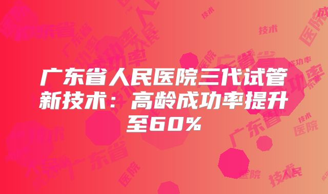 广东省人民医院三代试管新技术：高龄成功率提升至60%