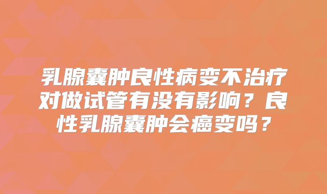 乳腺囊肿良性病变不治疗对做试管有没有影响?良性乳腺囊肿会癌变吗?