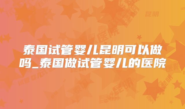 泰国试管婴儿昆明可以做吗_泰国做试管婴儿的医院