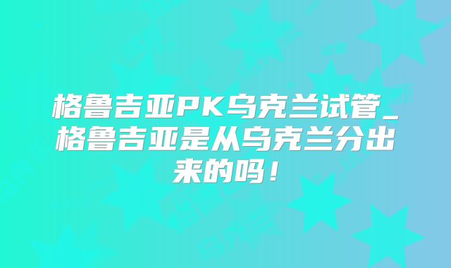 格鲁吉亚PK乌克兰试管_格鲁吉亚是从乌克兰分出来的吗！