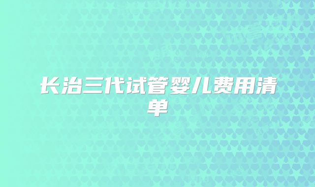 长治三代试管婴儿费用清单