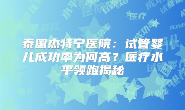 泰国杰特宁医院:试管婴儿成功率为何高?医疗水平领跑揭秘