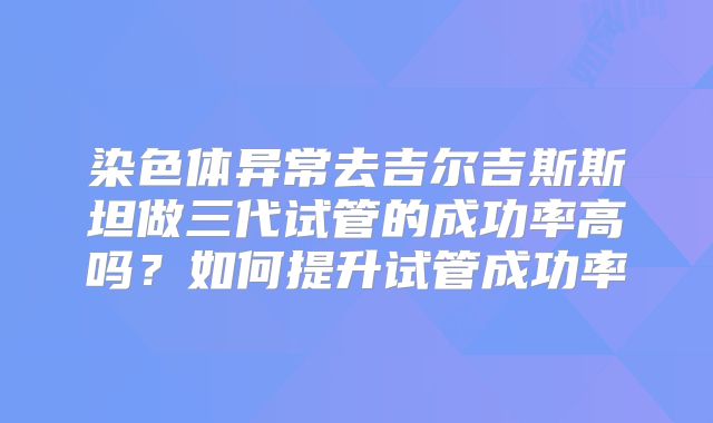 染色体异常去吉尔吉斯斯坦做三代试管的成功率高吗？如何提升试管成功率