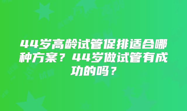 44岁高龄试管促排适合哪种方案?44岁做试管有成功的吗?