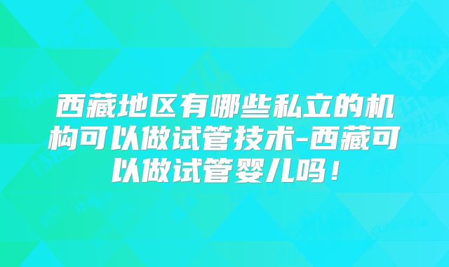 西藏地区有哪些私立的机构可以做试管技术-西藏可以做试管婴儿吗！