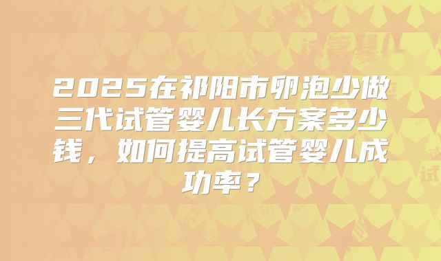 2025在祁阳市卵泡少做三代试管婴儿长方案多少钱,如何提高试管婴儿成功率?