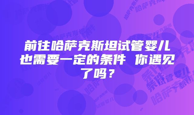 前往哈萨克斯坦试管婴儿也需要一定的条件 你遇见了吗？