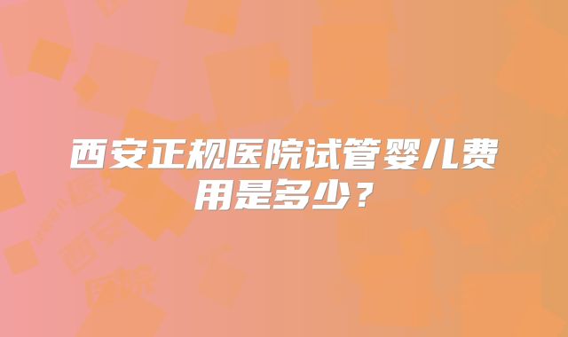 西安正规医院试管婴儿费用是多少？