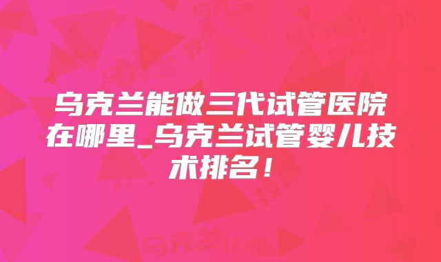 乌克兰能做三代试管医院在哪里_乌克兰试管婴儿技术排名!