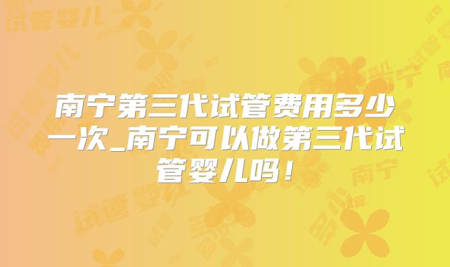 南宁第三代试管费用多少一次_南宁可以做第三代试管婴儿吗！