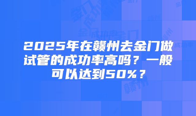 2025年在赣州去金门做试管的成功率高吗？一般可以达到50%？