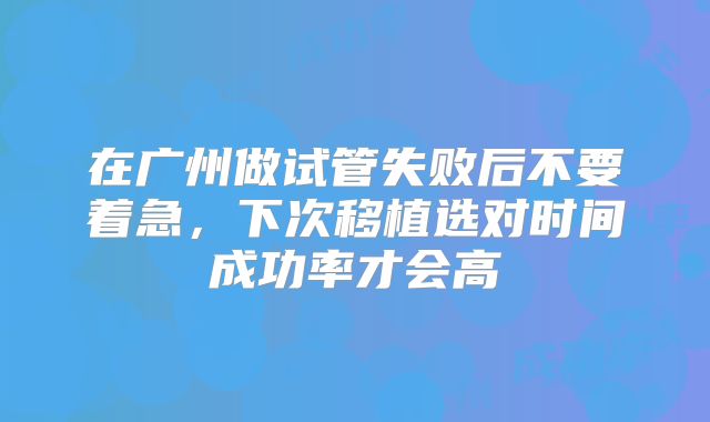 在广州做试管失败后不要着急，下次移植选对时间成功率才会高