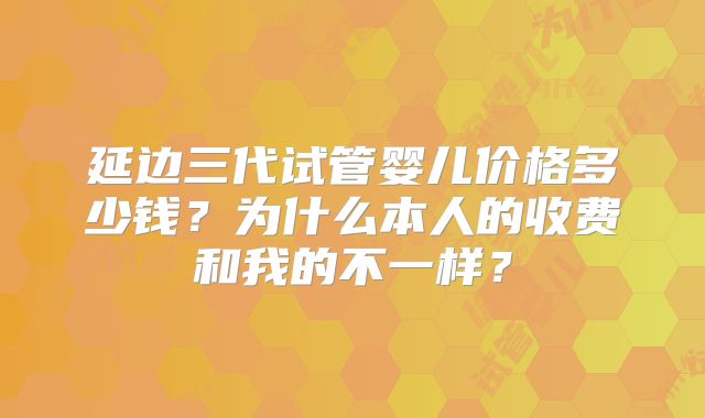 延边三代试管婴儿价格多少钱？为什么本人的收费和我的不一样？