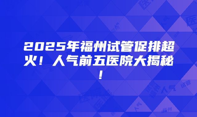 2025年福州试管促排超火！人气前五医院大揭秘！