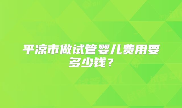 平凉市做试管婴儿费用要多少钱？
