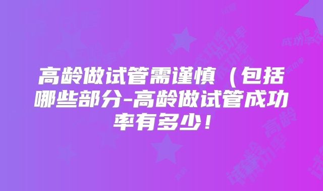 高龄做试管需谨慎(包括哪些部分-高龄做试管成功率有多少!