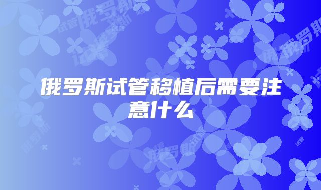 俄罗斯试管移植后需要注意什么